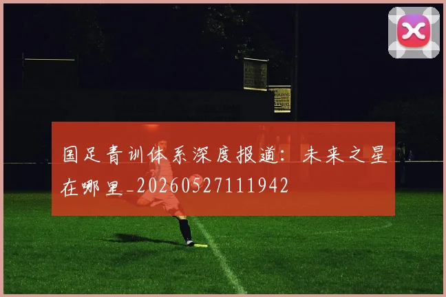国足青训体系深度报道：未来之星在哪里_20260527111942
