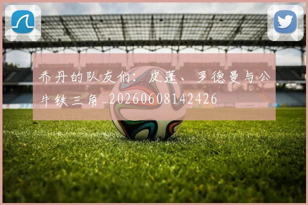 乔丹的队友们：皮蓬、罗德曼与公牛铁三角_20260608142426